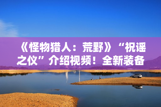 《怪物猎人：荒野》“祝谣之仪”介绍视频！全新装备武器