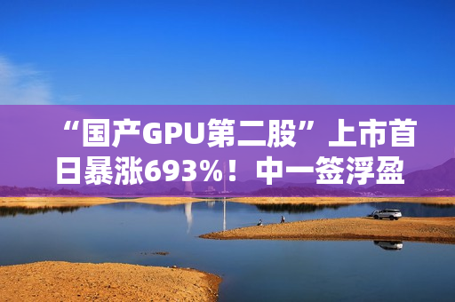 “国产GPU第二股”上市首日暴涨693%！中一签浮盈超36.3万元