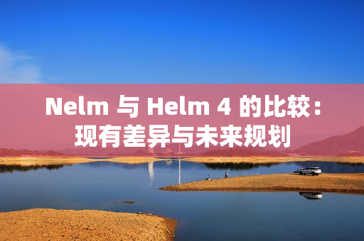 Nelm 与 Helm 4 的比较：现有差异与未来规划