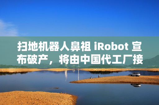 扫地机器人鼻祖 iRobot 宣布破产，将由中国代工厂接手