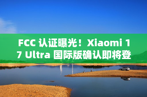 FCC 认证曝光！Xiaomi 17 Ultra 国际版确认即将登场