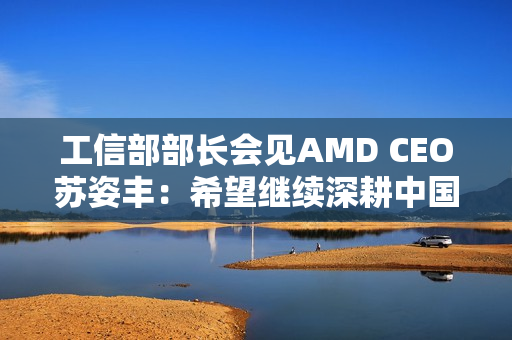 工信部部长会见AMD CEO苏姿丰：希望继续深耕中国市场