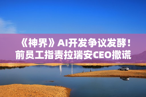 《神界》AI开发争议发酵！前员工指责拉瑞安CEO撒谎