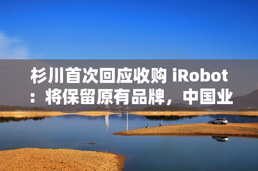杉川首次回应收购 iRobot:将保留原有品牌,中国业务同步推进 杉川首次回应收购 iRobot:将保留原有品牌,中国业务同步推进