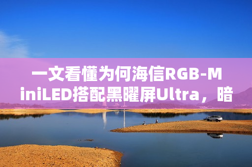 一文看懂为何海信RGB-MiniLED搭配黑曜屏Ultra，暗室画质表现超越OLED