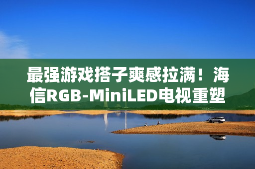 最强游戏搭子爽感拉满！海信RGB-MiniLED电视重塑主机玩家沉浸体验