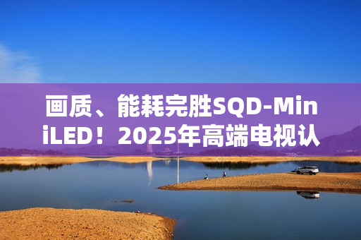 画质、能耗完胜SQD-MiniLED！2025年高端电视认准RGB-MiniLED