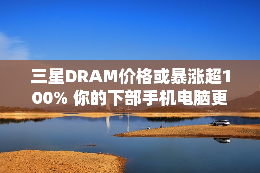 三星DRAM价格或暴涨超100% 你的下部手机电脑更贵了
