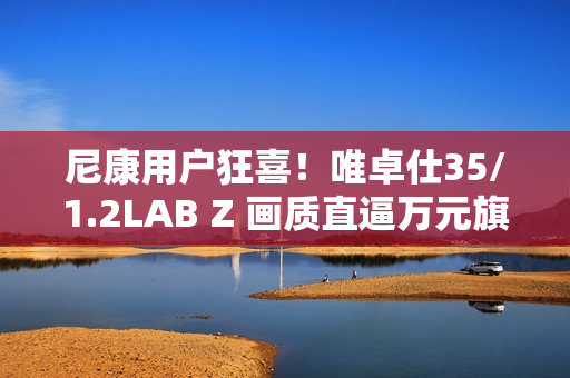 尼康用户狂喜！唯卓仕35/1.2LAB Z 画质直逼万元旗舰，售价仅5499！