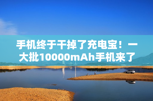 手机终于干掉了充电宝！一大批10000mAh手机来了...