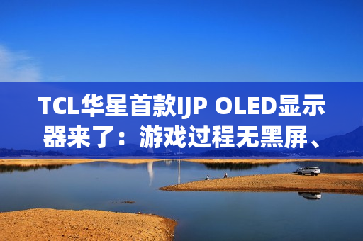 TCL华星首款IJP OLED显示器来了:游戏过程无黑屏、无间断 TCL华星首款IJP OLED显示器来了:游戏过程无黑屏、无间断