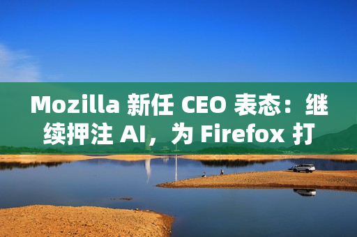 Mozilla 新任 CEO 表态：继续押注 AI，为 Firefox 打造可信任的 AI 功能