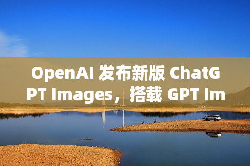 OpenAI 发布新版 ChatGPT Images，搭载 GPT Image 1.5 模型