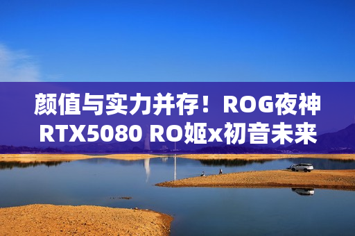 颜值与实力并存!ROG夜神RTX5080 RO姬x初音未来版显卡 颜值与实力并存!ROG夜神RTX5080 RO姬x初音未来版显卡