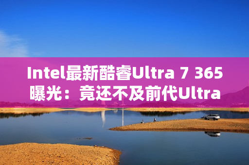 Intel最新酷睿Ultra 7 365曝光：竟还不及前代Ultra 7 268V！