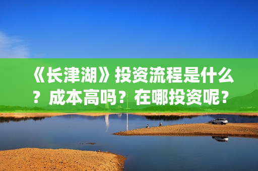 《长津湖》投资流程是什么？成本高吗？在哪投资呢？合同怎么签？(长津湖 投资)