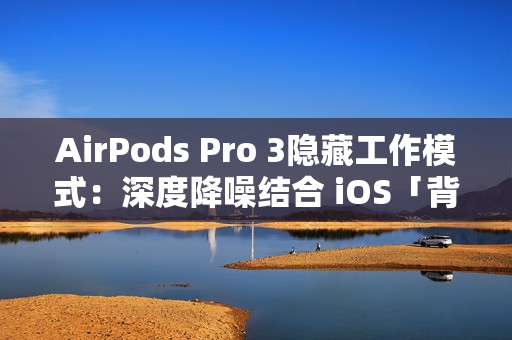 AirPods Pro 3隐藏工作模式：深度降噪结合 iOS「背景声音」提升工作效率
