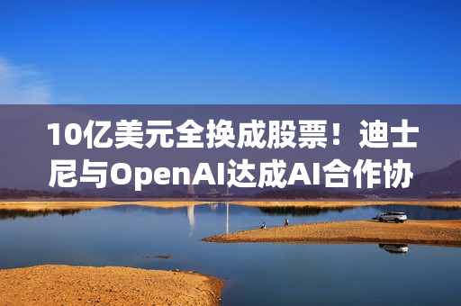 10亿美元全换成股票！迪士尼与OpenAI达成AI合作协议