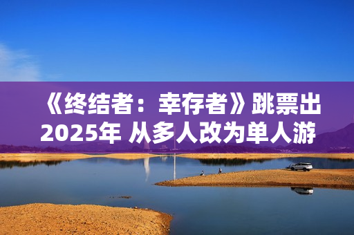 《终结者：幸存者》跳票出2025年 从多人改为单人游戏