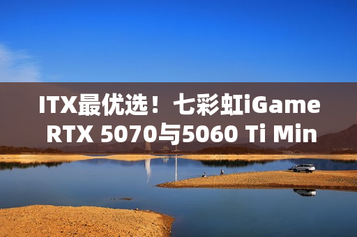 ITX最优选！七彩虹iGame RTX 5070与5060 Ti Mini亮相