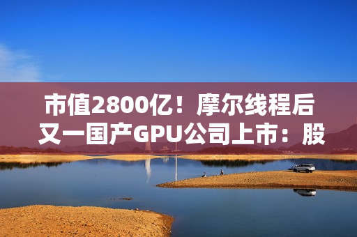 市值2800亿！摩尔线程后 又一国产GPU公司上市：股价暴涨568% 中一签可赚30万元