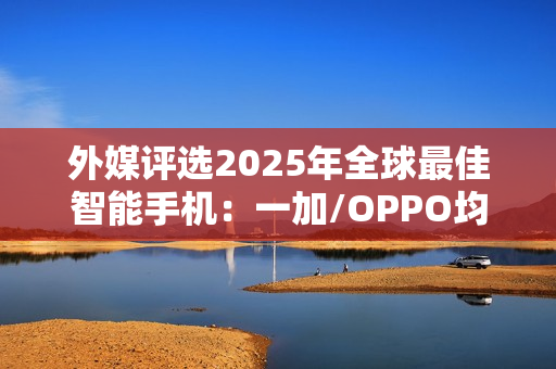 外媒评选2025年全球最佳智能手机：一加/OPPO均入选