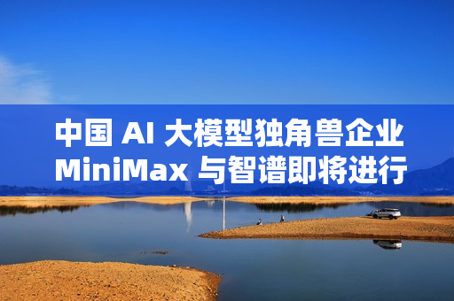 中国 AI 大模型独角兽企业 MiniMax 与智谱即将进行香港 IPO