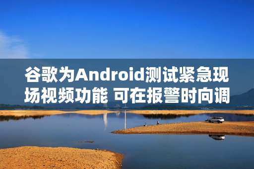 谷歌为Android测试紧急现场视频功能 可在报警时向调度员共享实时画面