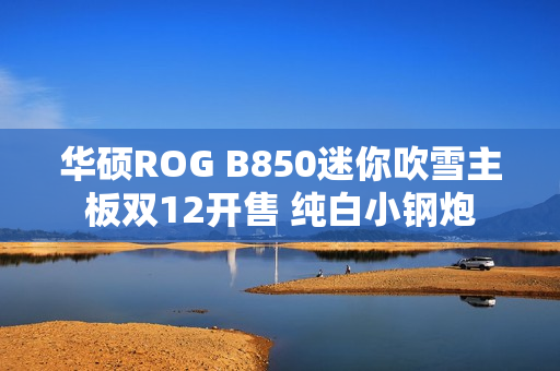 华硕ROG B850迷你吹雪主板双12开售 纯白小钢炮