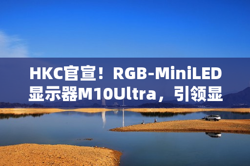 HKC官宣!RGB-MiniLED显示器M10Ultra,引领显示技术新高度 HKC官宣!RGB-MiniLED显示器M10Ultra,引领显示技术新高度