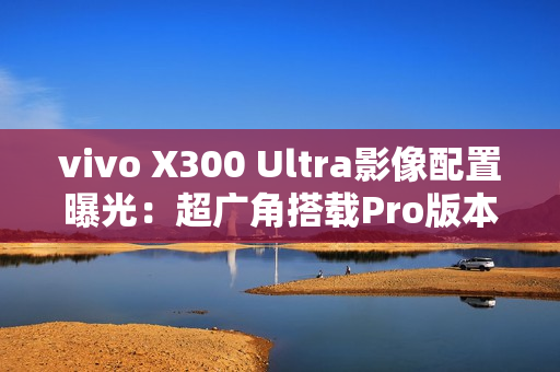 vivo X300 Ultra影像配置曝光：超广角搭载Pro版本主摄
