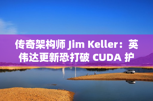 传奇架构师 Jim Keller：英伟达更新恐打破 CUDA 护城河