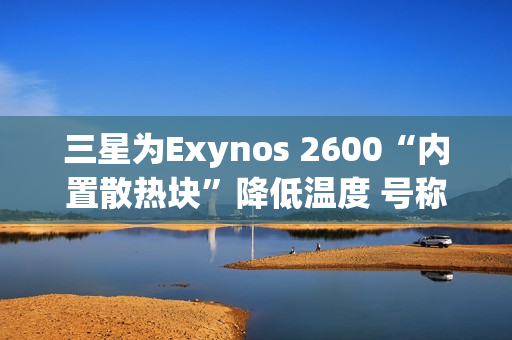 三星为Exynos 2600“内置散热块”降低温度 号称芯片降温30%