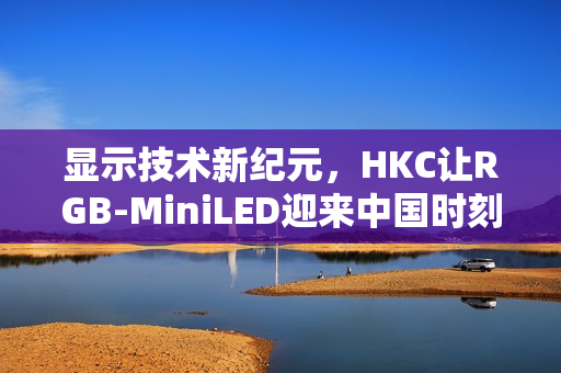 显示技术新纪元,HKC让RGB-MiniLED迎来中国时刻 显示技术新纪元,HKC让RGB-MiniLED迎来中国时刻