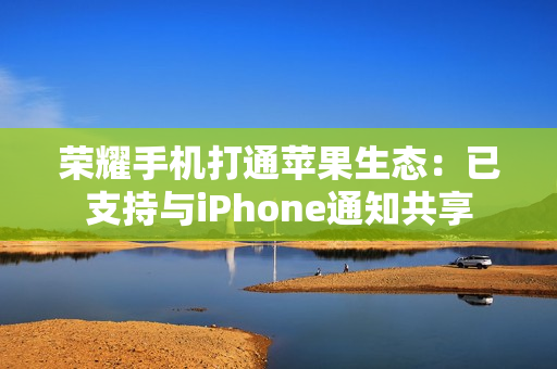 荣耀手机打通苹果生态：已支持与iPhone通知共享