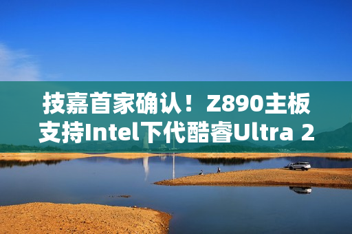 技嘉首家确认！Z890主板支持Intel下代酷睿Ultra 200S Plus