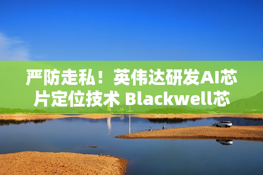 严防走私！英伟达研发AI芯片定位技术 Blackwell芯片率先搭载
