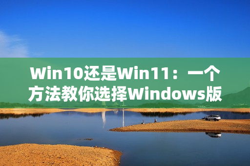 Win10还是Win11：一个方法教你选择Windows版本