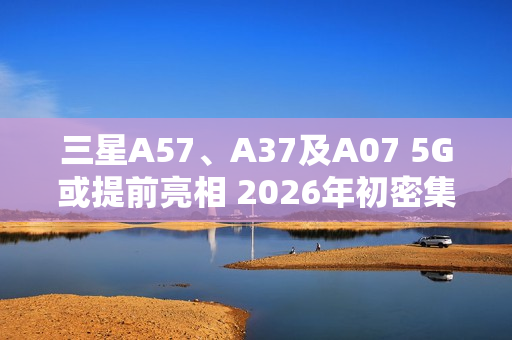 三星A57、A37及A07 5G或提前亮相 2026年初密集发布