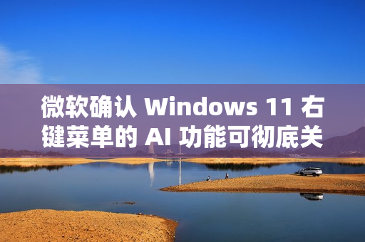 微软确认 Windows 11 右键菜单的 AI 功能可彻底关闭