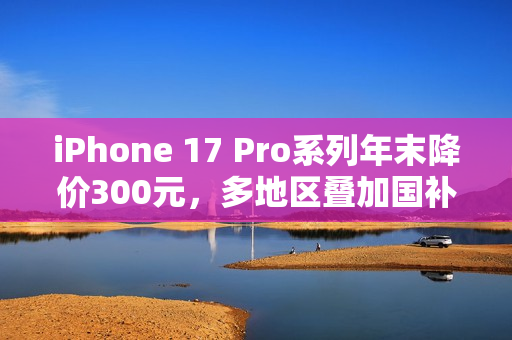iPhone 17 Pro系列年末降价300元，多地区叠加国补至高省800元