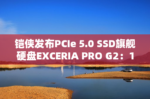 铠侠发布PCIe 5.0 SSD旗舰硬盘EXCERIA PRO G2：14.9GB/s性能天花板