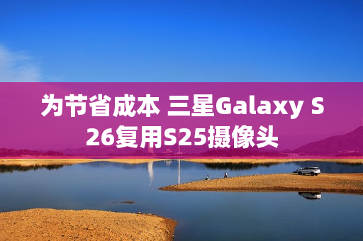 为节省成本 三星Galaxy S26复用S25摄像头