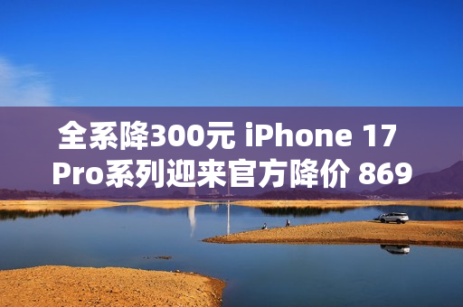 全系降300元 iPhone 17 Pro系列迎来官方降价 8699元起