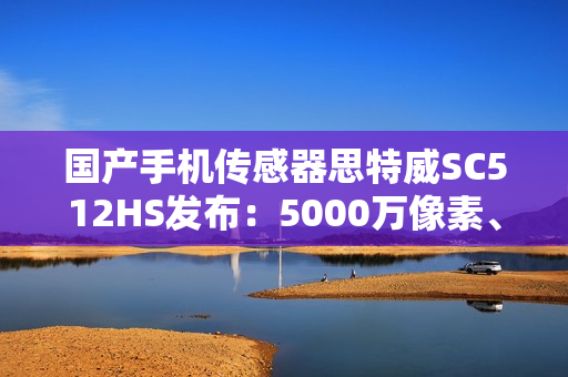 国产手机传感器思特威SC512HS发布：5000万像素、超低功耗