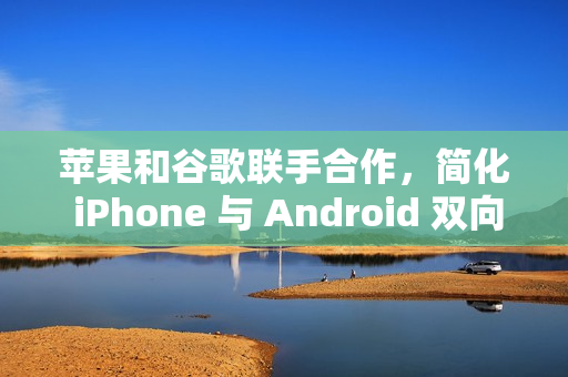 苹果和谷歌联手合作，简化 iPhone 与 Android 双向迁移数据流程