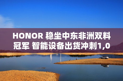 HONOR 稳坐中东非洲双料冠军 智能设备出货冲刺1,000万部!