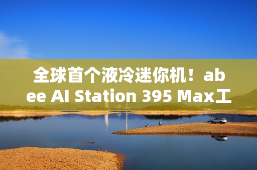 全球首个液冷迷你机！abee AI Station 395 Max工作站图赏