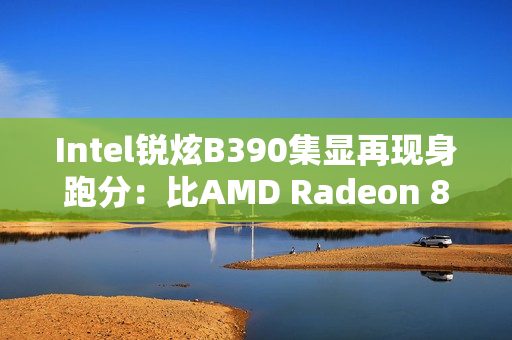 Intel锐炫B390集显再现身跑分：比AMD Radeon 890M快了16%