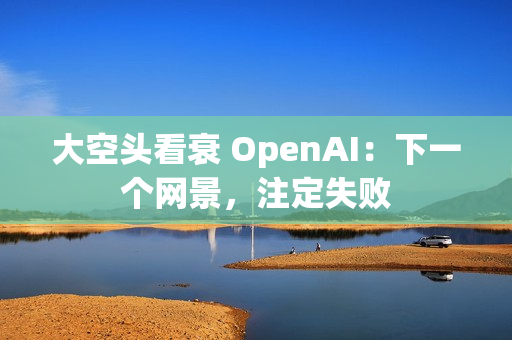 大空头看衰 OpenAI：下一个网景，注定失败